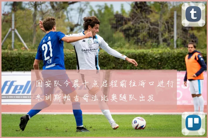 国安队今晨十点启程前往海口进行冬训斯帕吉奇法比奥随队出发