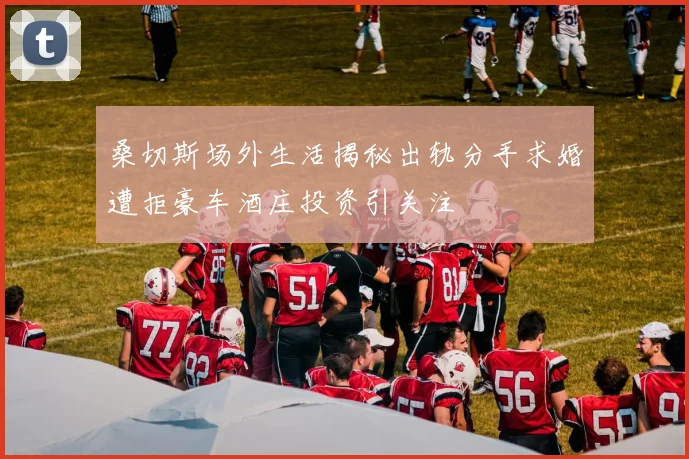 桑切斯场外生活揭秘出轨分手求婚遭拒豪车酒庄投资引关注