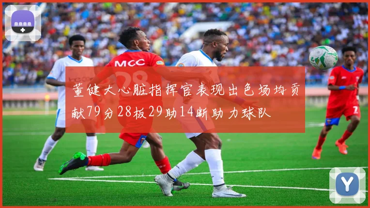 董健大心脏指挥官表现出色场均贡献79分28板29助14断助力球队