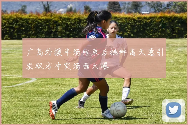 广岛外援半场结束后挑衅高天意引发双方冲突场面火爆