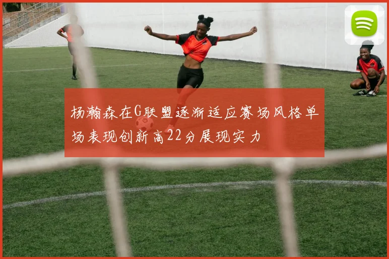 杨瀚森在G联盟逐渐适应赛场风格单场表现创新高22分展现实力