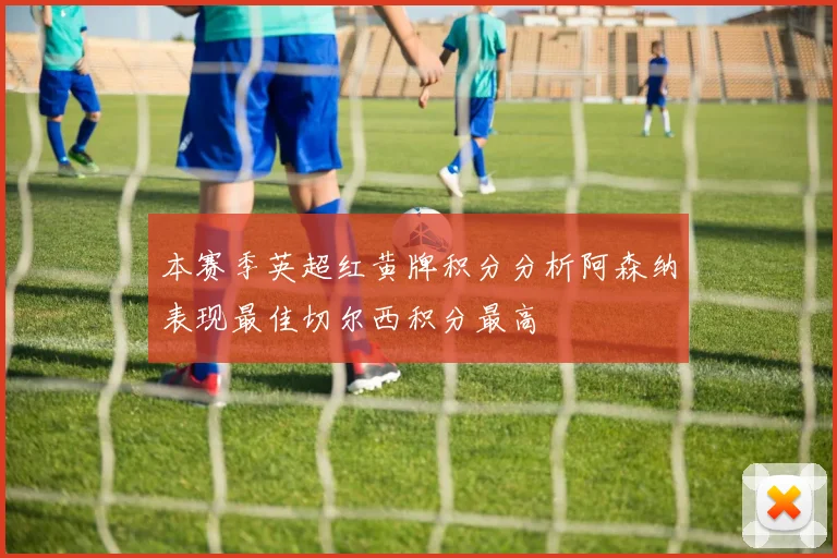 本赛季英超红黄牌积分分析阿森纳表现最佳切尔西积分最高