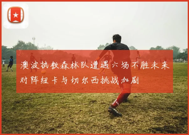 澳波执教森林队遭遇六场不胜未来对阵纽卡与切尔西挑战加剧