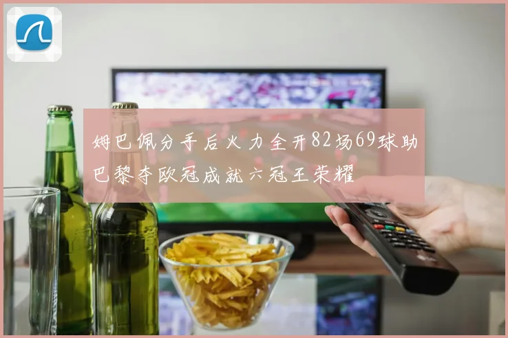姆巴佩分手后火力全开82场69球助巴黎夺欧冠成就六冠王荣耀
