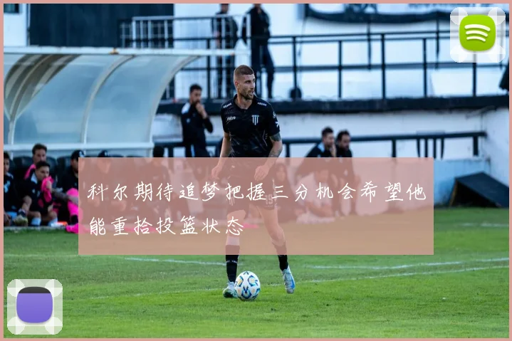 科尔期待追梦把握三分机会希望他能重拾投篮状态