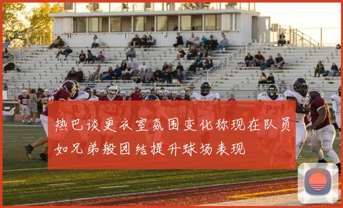 热巴谈更衣室氛围变化称现在队员如兄弟般团结提升球场表现