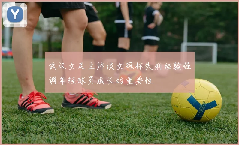 武汉女足主帅谈女冠杯失利经验强调年轻球员成长的重要性