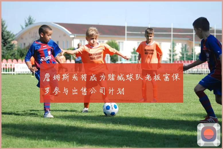 詹姆斯或将成为赌城球队老板富保罗参与出售公司计划