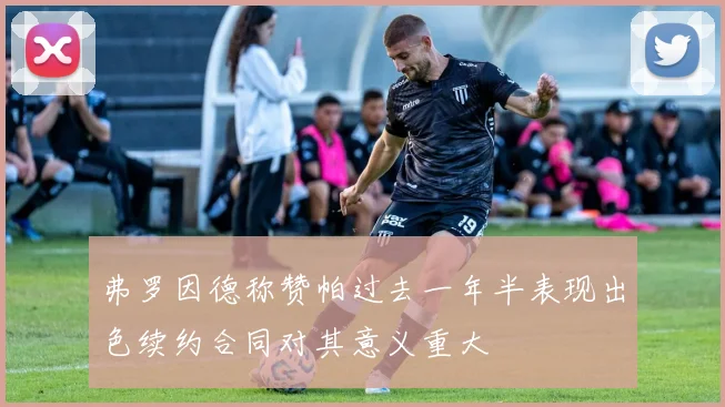 弗罗因德称赞帕过去一年半表现出色续约合同对其意义重大