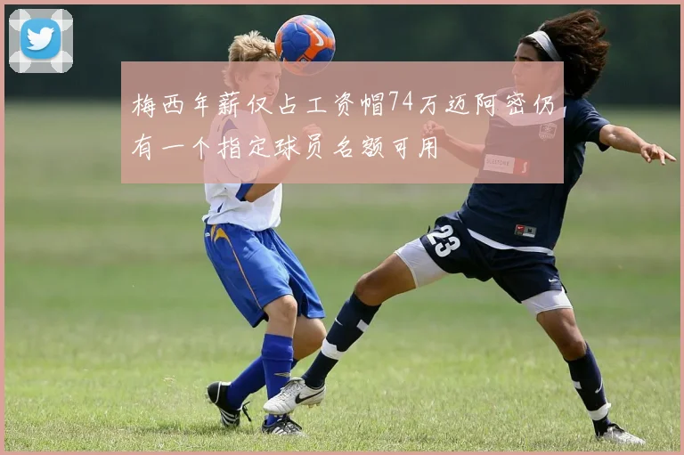 梅西年薪仅占工资帽74万迈阿密仍有一个指定球员名额可用