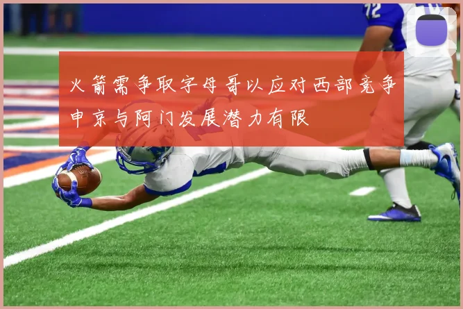 火箭需争取字母哥以应对西部竞争申京与阿门发展潜力有限