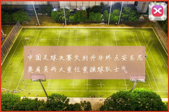 中国足球决赛失利并非终点安东尼奥肩负两大重任重振球队士气