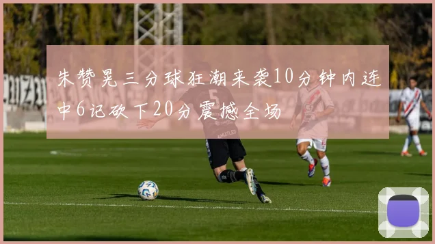 朱赞晃三分球狂潮来袭10分钟内连中6记砍下20分震撼全场