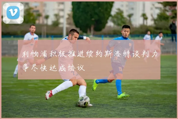 利物浦积极推进续约斯洛特谈判力争尽快达成协议