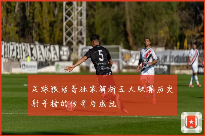 足球狠话哥独家解析五大联赛历史射手榜的传奇与成就