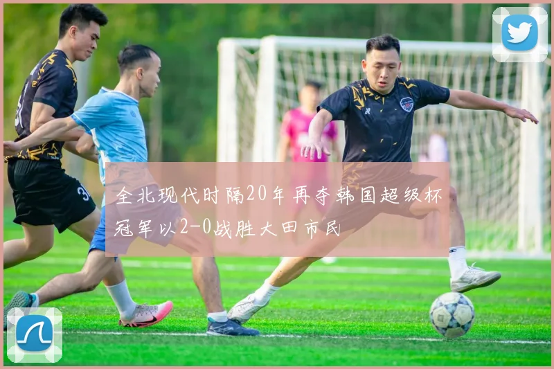 全北现代时隔20年再夺韩国超级杯冠军以2-0战胜大田市民