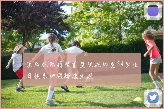 黑风双煞再聚首曼联祝约克54岁生日快乐回顾辉煌生涯