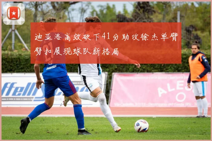 迪亚洛高效砍下41分助攻徐杰单臂劈扣展现球队新格局