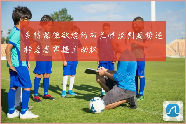 多特蒙德欲续约布兰特谈判局势逆转后者掌握主动权