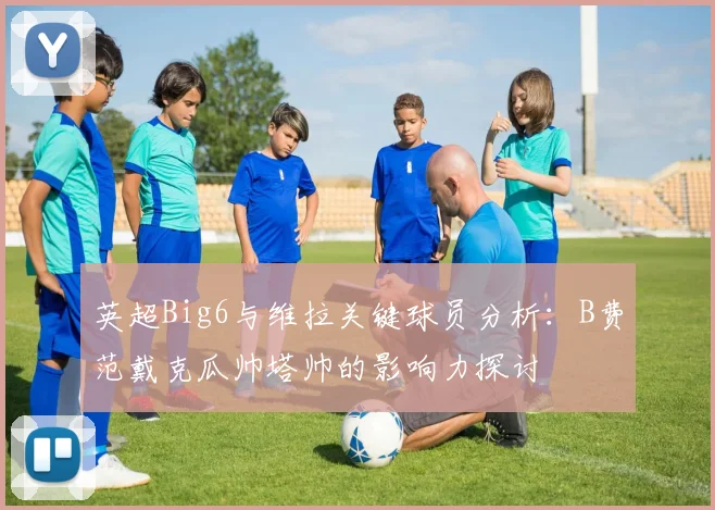 英超Big6与维拉关键球员分析：B费范戴克瓜帅塔帅的影响力探讨