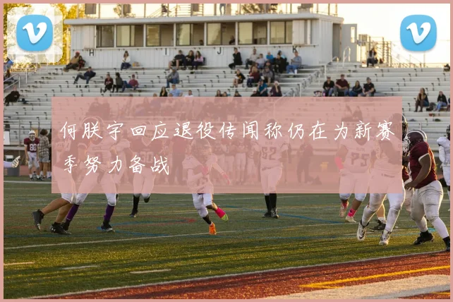 何朕宇回应退役传闻称仍在为新赛季努力备战