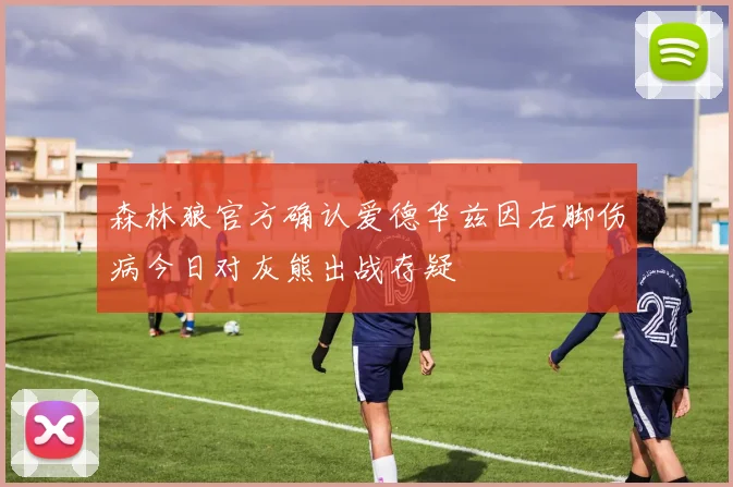 森林狼官方确认爱德华兹因右脚伤病今日对灰熊出战存疑