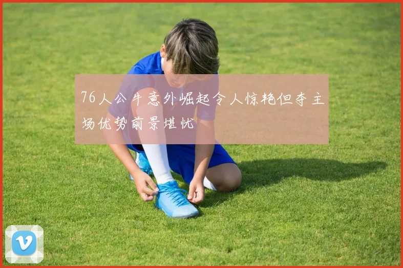 76人公牛意外崛起令人惊艳但夺主场优势前景堪忧